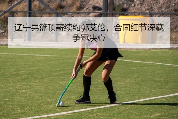 辽宁男篮顶薪续约郭艾伦，合同细节深藏争冠决心